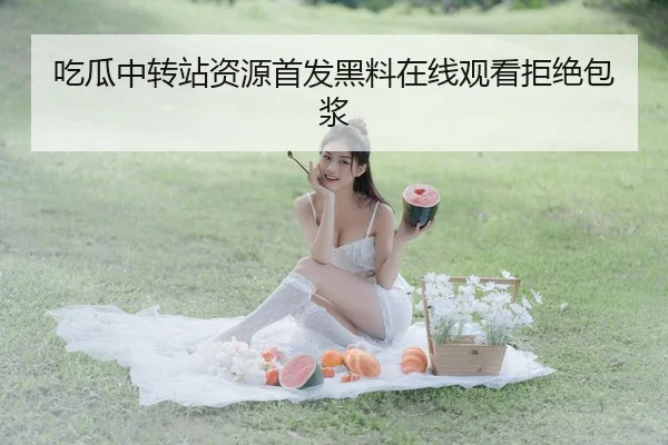 吃瓜中转站资源首发黑料在线观看拒绝包浆