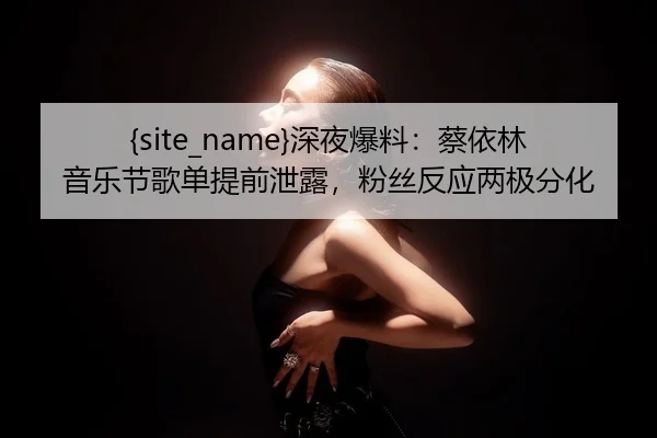 黑料网深夜爆料：蔡依林音乐节歌单提前泄露，粉丝反应两极分化