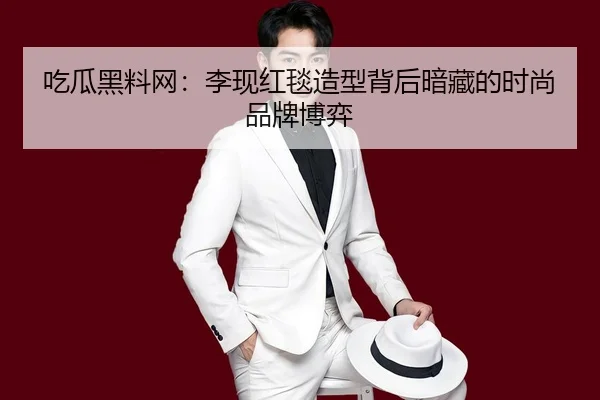 吃瓜黑料网：李现红毯造型背后暗藏的时尚品牌博弈